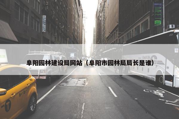 阜阳园林建设局网站（阜阳市园林局局长是谁）-第1张图片-冷动云