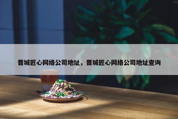 晋城匠心网络公司地址，晋城匠心网络公司地址查询-第1张图片-冷动云