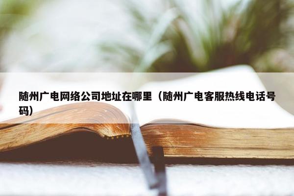 随州广电网络公司地址在哪里（随州广电客服热线电话号码）-第1张图片-冷动云