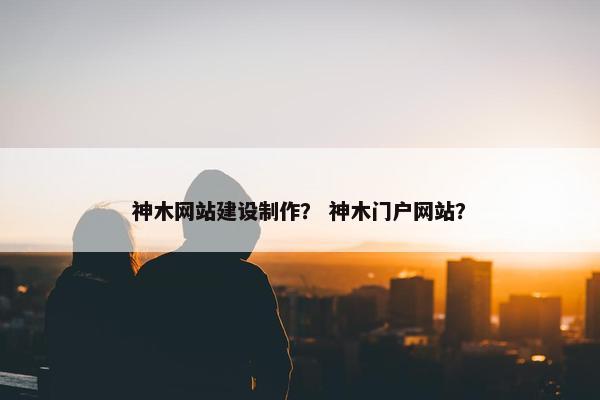 神木网站建设制作？ 神木门户网站？-第1张图片-冷动云