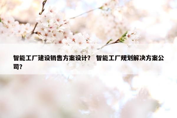 智能工厂建设销售方案设计？ 智能工厂规划解决方案公司？-第1张图片-冷动云