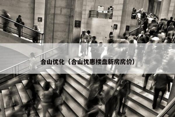 合山优化（合山优惠楼盘新房房价）-第1张图片-冷动云