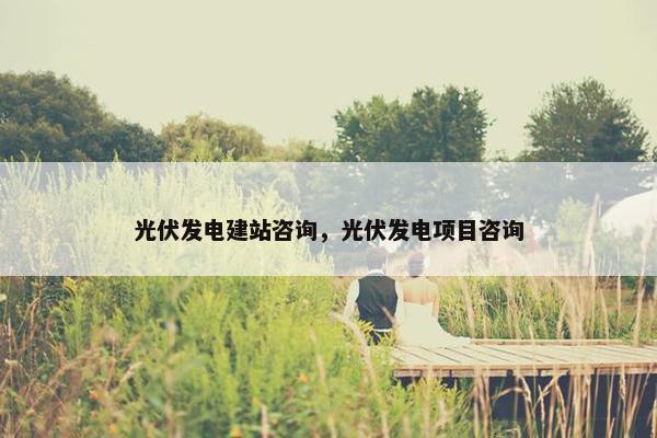 光伏发电建站咨询，光伏发电项目咨询-第1张图片-冷动云