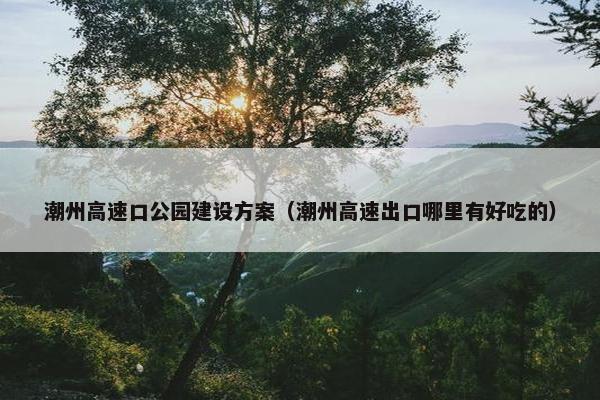 潮州高速口公园建设方案（潮州高速出口哪里有好吃的）-第1张图片-冷动云
