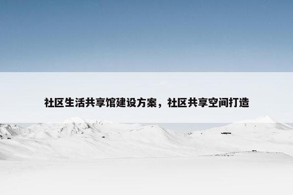 社区生活共享馆建设方案，社区共享空间打造-第1张图片-冷动云
