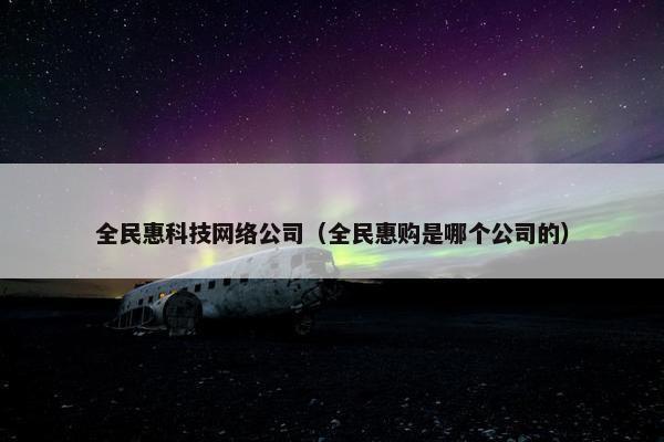 全民惠科技网络公司（全民惠购是哪个公司的）-第1张图片-冷动云