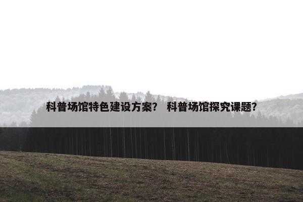科普场馆特色建设方案？ 科普场馆探究课题？-第1张图片-冷动云