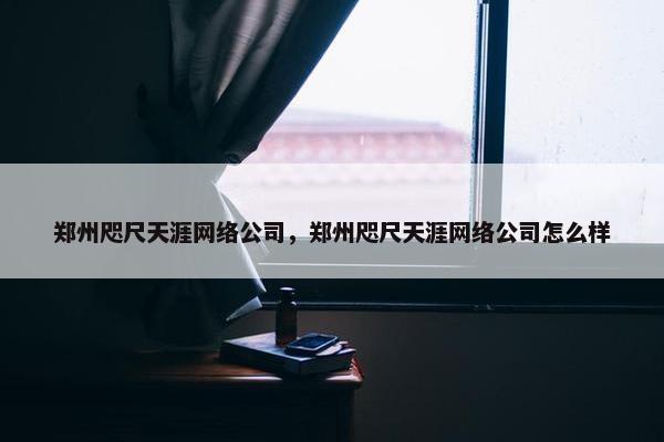 郑州咫尺天涯网络公司，郑州咫尺天涯网络公司怎么样-第1张图片-冷动云