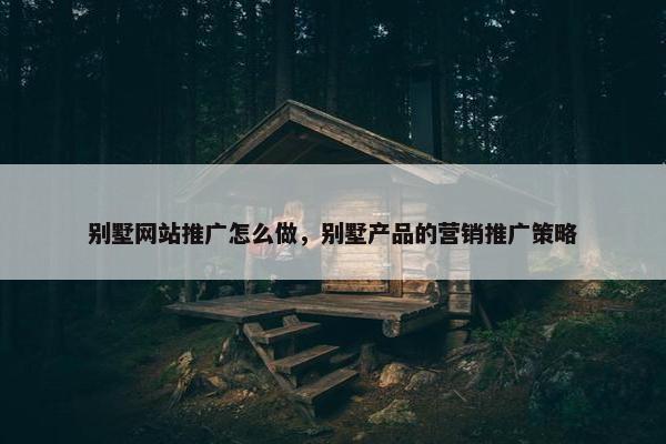 别墅网站推广怎么做，别墅产品的营销推广策略-第1张图片-冷动云