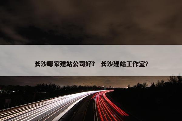 长沙哪家建站公司好？ 长沙建站工作室？-第1张图片-冷动云