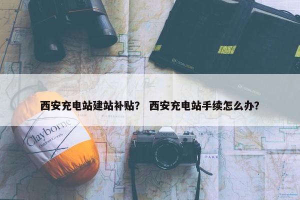 西安充电站建站补贴？ 西安充电站手续怎么办？-第1张图片-冷动云
