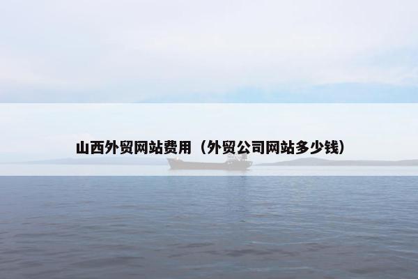 山西外贸网站费用（外贸公司网站多少钱）-第1张图片-冷动云