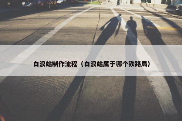 白浪站制作流程（白浪站属于哪个铁路局）-第1张图片-冷动云